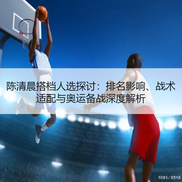 陈清晨搭档人选探讨：排名影响、战术适配与奥运备战深度解析